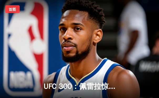 UFC 300：佩雷拉惊天逆转卫冕，中国力量张名扬首秀KO惊艳